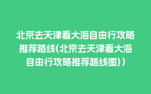 北京去天津看大海自由行攻略推荐路线(北京去天津看大海自由行攻略推荐路线图)）