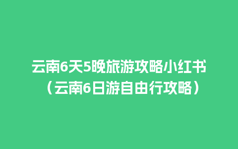 云南6天5晚旅游攻略小红书（云南6日游自由行攻略）