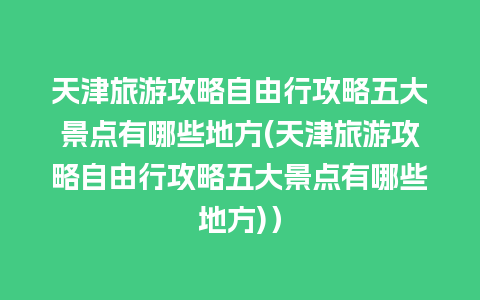 天津旅游攻略自由行攻略五大景点有哪些地方(天津旅游攻略自由行攻略五大景点有哪些地方)）