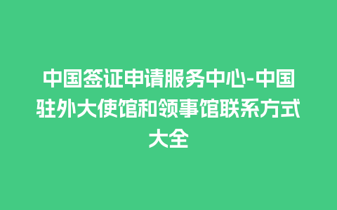 中国签证申请服务中心-中国驻外大使馆和领事馆联系方式大全