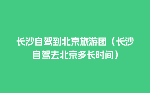 长沙自驾到北京旅游团（长沙自驾去北京多长时间）