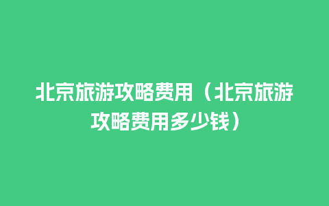 北京旅游攻略费用（北京旅游攻略费用多少钱）