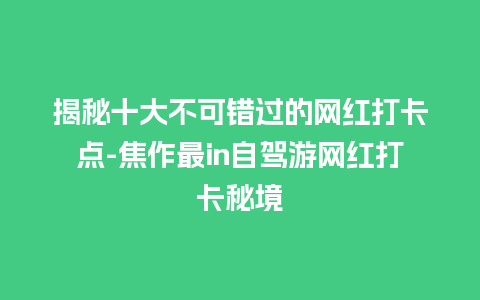 揭秘十大不可错过的网红打卡点-焦作最in自驾游网红打卡秘境