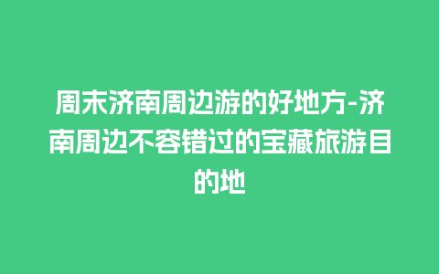 周末济南周边游的好地方-济南周边不容错过的宝藏旅游目的地