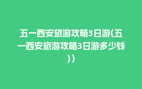 五一西安旅游攻略3日游(五一西安旅游攻略3日游多少钱)）