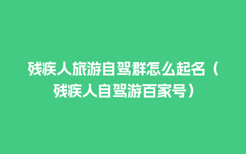 残疾人旅游自驾群怎么起名（残疾人自驾游百家号）