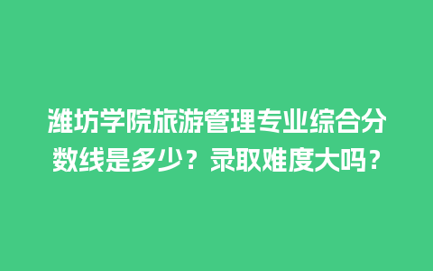 潍坊学院旅游管理专业综合分数线是多少？录取难度大吗？