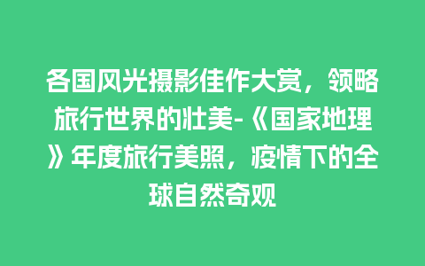 各国风光摄影佳作大赏，领略旅行世界的壮美-《国家地理》年度旅行美照，疫情下的全球自然奇观