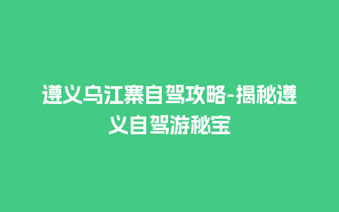 遵义乌江寨自驾攻略-揭秘遵义自驾游秘宝