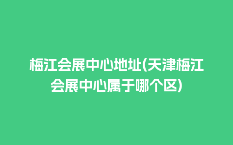 梅江会展中心地址(天津梅江会展中心属于哪个区)