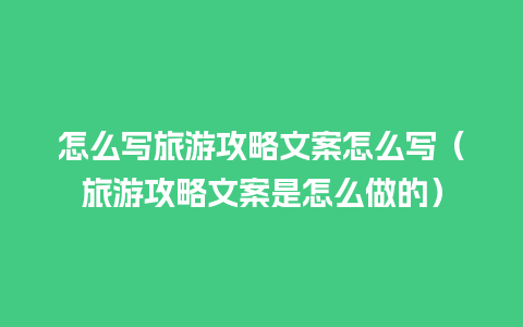 怎么写旅游攻略文案怎么写（旅游攻略文案是怎么做的）