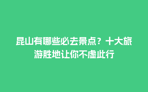 昆山有哪些必去景点？十大旅游胜地让你不虚此行