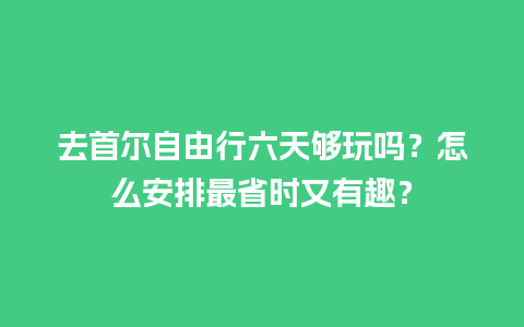 去首尔自由行六天够玩吗？怎么安排最省时又有趣？