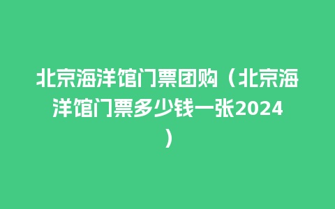 北京海洋馆门票团购（北京海洋馆门票多少钱一张2024）