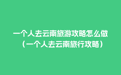 一个人去云南旅游攻略怎么做（一个人去云南旅行攻略）