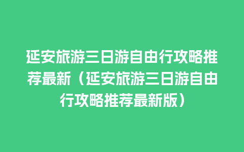 延安旅游三日游自由行攻略推荐最新（延安旅游三日游自由行攻略推荐最新版）