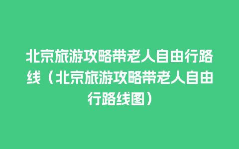 北京旅游攻略带老人自由行路线（北京旅游攻略带老人自由行路线图）