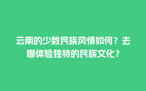 云南的少数民族风情如何？去哪体验独特的民族文化？