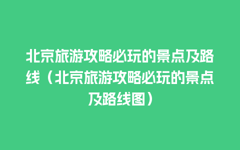 北京旅游攻略必玩的景点及路线（北京旅游攻略必玩的景点及路线图）