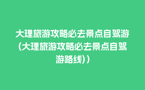 大理旅游攻略必去景点自驾游(大理旅游攻略必去景点自驾游路线)）