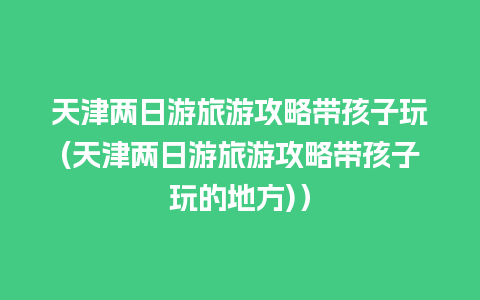 天津两日游旅游攻略带孩子玩(天津两日游旅游攻略带孩子玩的地方)）