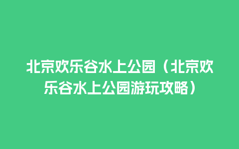 北京欢乐谷水上公园（北京欢乐谷水上公园游玩攻略）