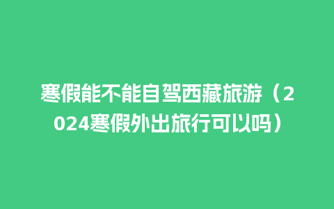 寒假能不能自驾西藏旅游（2024寒假外出旅行可以吗）