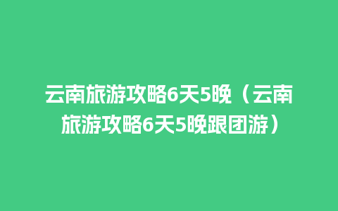 云南旅游攻略6天5晚（云南旅游攻略6天5晚跟团游）