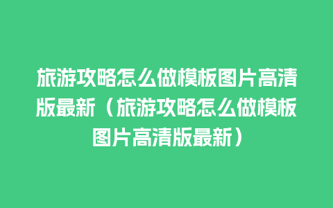 旅游攻略怎么做模板图片高清版最新（旅游攻略怎么做模板图片高清版最新）