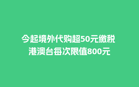 今起境外代购超50元缴税 港澳台每次限值800元