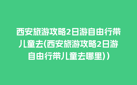 西安旅游攻略2日游自由行带儿童去(西安旅游攻略2日游自由行带儿童去哪里)）