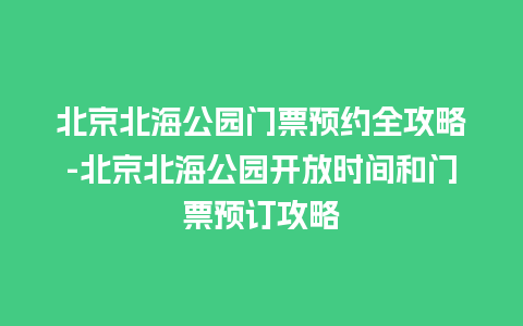 北京北海公园门票预约全攻略-北京北海公园开放时间和门票预订攻略