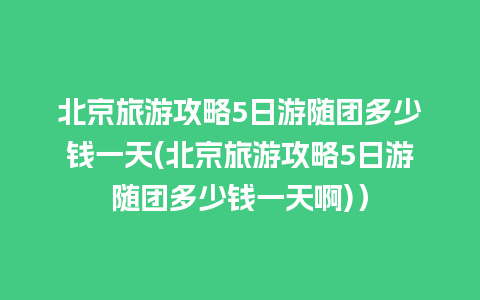 北京旅游攻略5日游随团多少钱一天(北京旅游攻略5日游随团多少钱一天啊)）