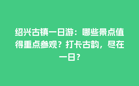 绍兴古镇一日游：哪些景点值得重点参观？打卡古韵，尽在一日？