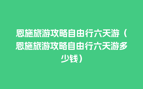 恩施旅游攻略自由行六天游（恩施旅游攻略自由行六天游多少钱）