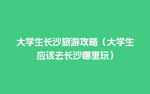 大学生长沙旅游攻略（大学生应该去长沙哪里玩）