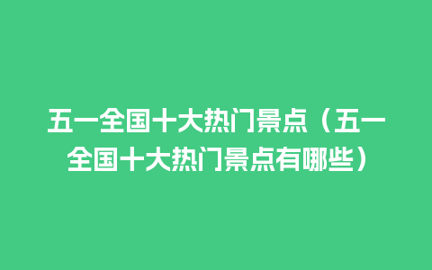 五一全国十大热门景点（五一全国十大热门景点有哪些）