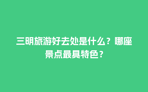 三明旅游好去处是什么？哪座景点最具特色？