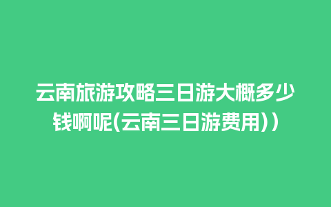 云南旅游攻略三日游大概多少钱啊呢(云南三日游费用)）