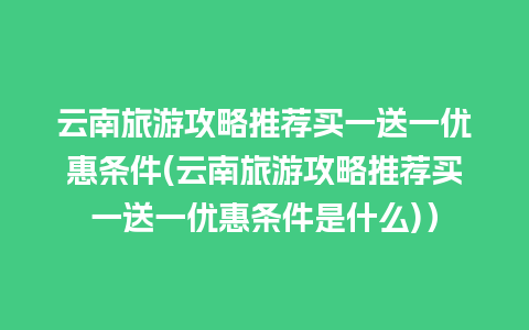 云南旅游攻略推荐买一送一优惠条件(云南旅游攻略推荐买一送一优惠条件是什么)）