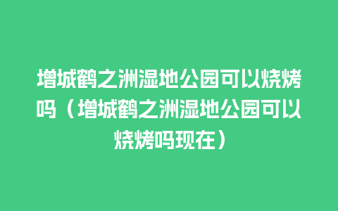 增城鹤之洲湿地公园可以烧烤吗（增城鹤之洲湿地公园可以烧烤吗现在）