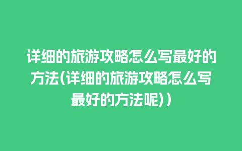 详细的旅游攻略怎么写最好的方法(详细的旅游攻略怎么写最好的方法呢)）