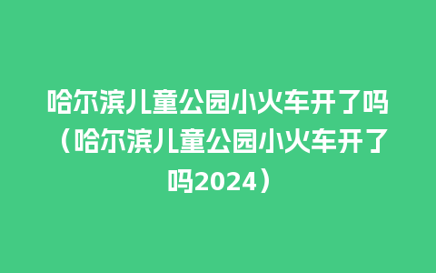 哈尔滨儿童公园小火车开了吗（哈尔滨儿童公园小火车开了吗2024）