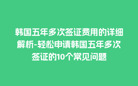 韩国五年多次签证费用的详细解析-轻松申请韩国五年多次签证的10个常见问题