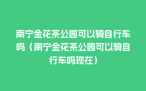 南宁金花茶公园可以骑自行车吗（南宁金花茶公园可以骑自行车吗现在）