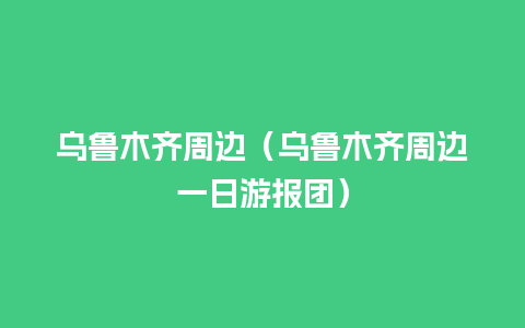 乌鲁木齐周边（乌鲁木齐周边一日游报团）