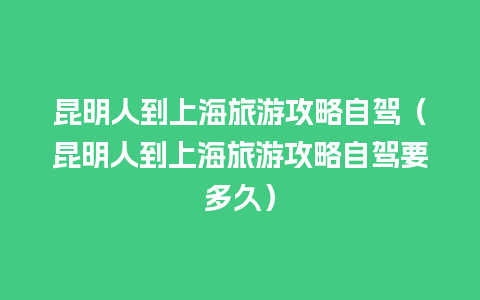 昆明人到上海旅游攻略自驾（昆明人到上海旅游攻略自驾要多久）