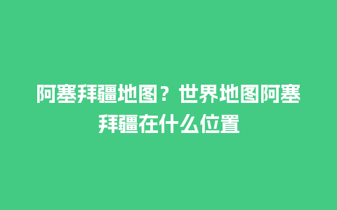 阿塞拜疆地图？世界地图阿塞拜疆在什么位置