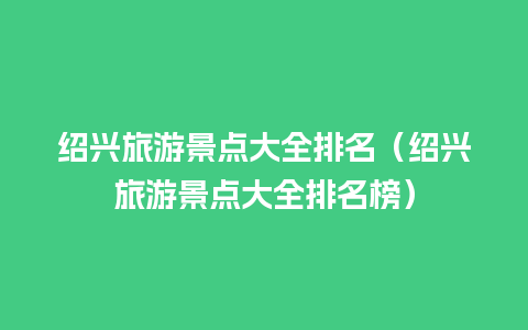 绍兴旅游景点大全排名（绍兴旅游景点大全排名榜）