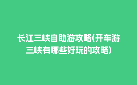 长江三峡自助游攻略(开车游三峡有哪些好玩的攻略)